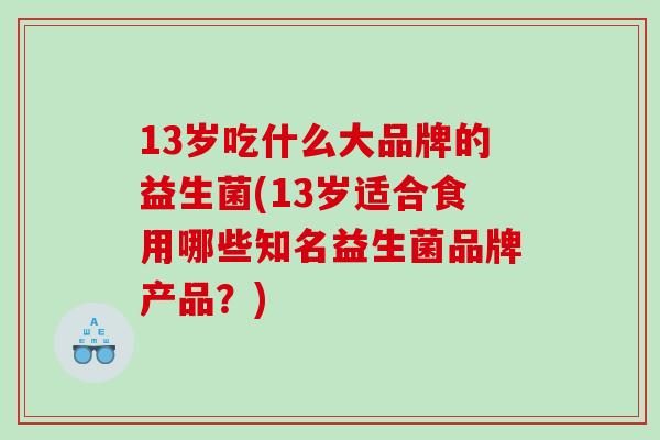 13岁吃什么大品牌的益生菌(13岁适合食用哪些知名益生菌品牌产品？)