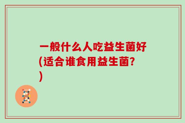 一般什么人吃益生菌好(适合谁食用益生菌？)
