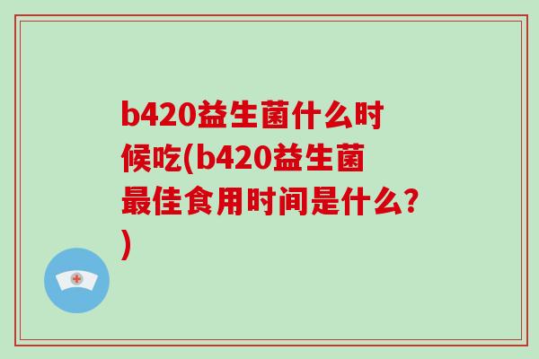 b420益生菌什么时候吃(b420益生菌最佳食用时间是什么？)