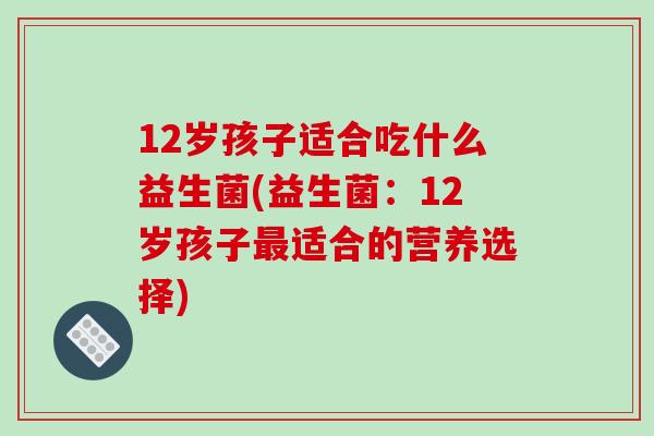 12岁孩子适合吃什么益生菌(益生菌:12岁孩子适合的营养选择) 12岁孩子适合吃什么益生菌(益生菌:12岁孩子适合的营养选择)