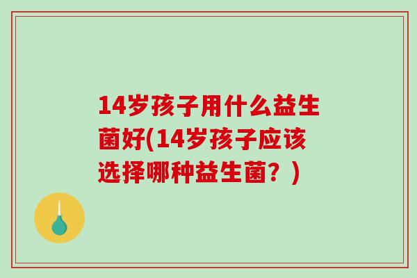 14岁孩子用什么益生菌好(14岁孩子应该选择哪种益生菌?) 14岁孩子用什么益生菌好(14岁孩子应该选择哪种益生菌?)