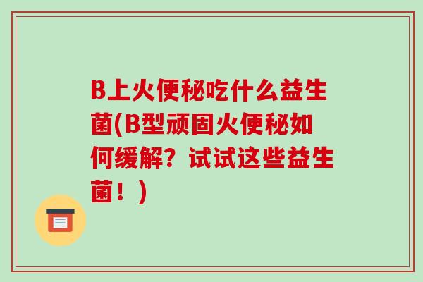 B上火便秘吃什么益生菌(B型顽固火便秘如何缓解？试试这些益生菌！)