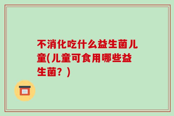 不消化吃什么益生菌儿童(儿童可食用哪些益生菌？)