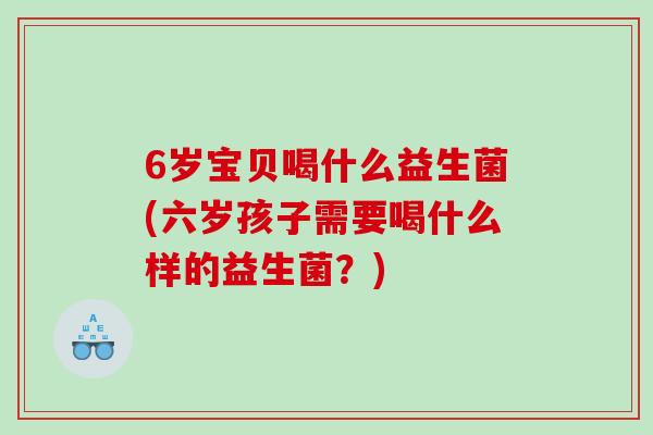 6岁宝贝喝什么益生菌(六岁孩子需要喝什么样的益生菌？)