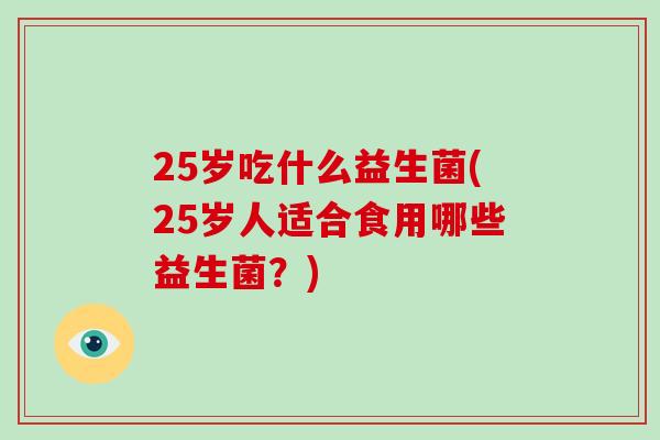 25岁吃什么益生菌(25岁人适合食用哪些益生菌？)