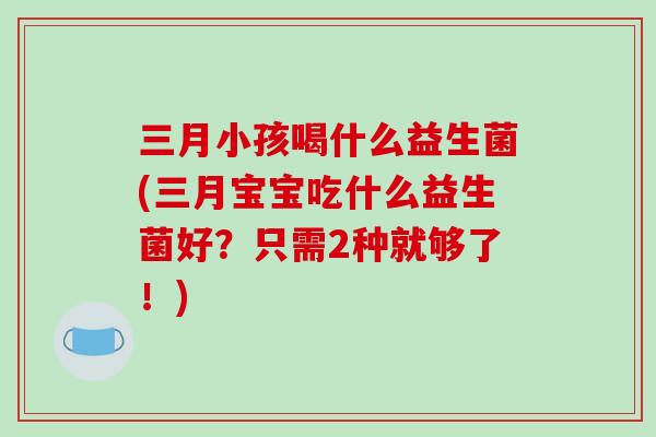 三月小孩喝什么益生菌(三月宝宝吃什么益生菌好？只需2种就够了！)