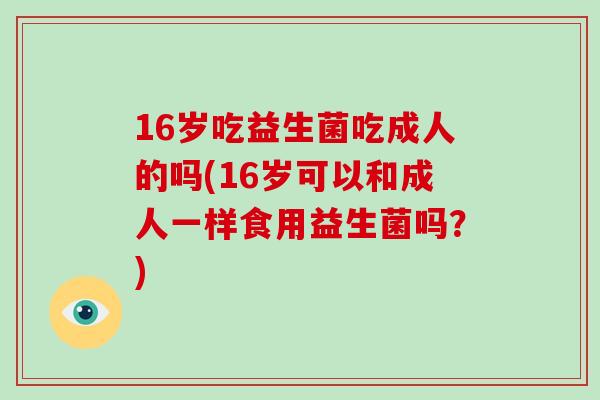 16岁吃益生菌吃成人的吗(16岁可以和成人一样食用益生菌吗？)