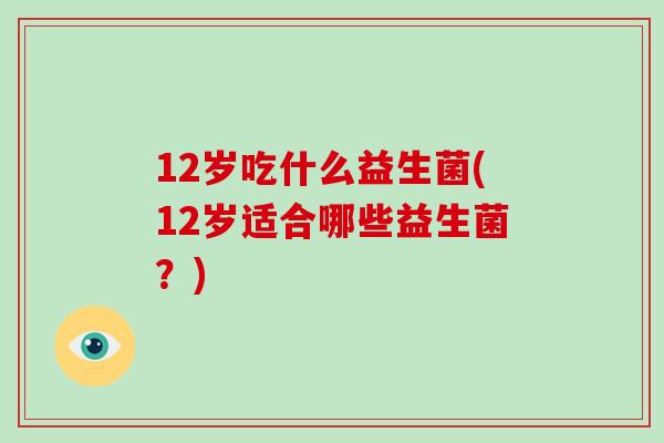 12岁吃什么益生菌(12岁适合哪些益生菌？)