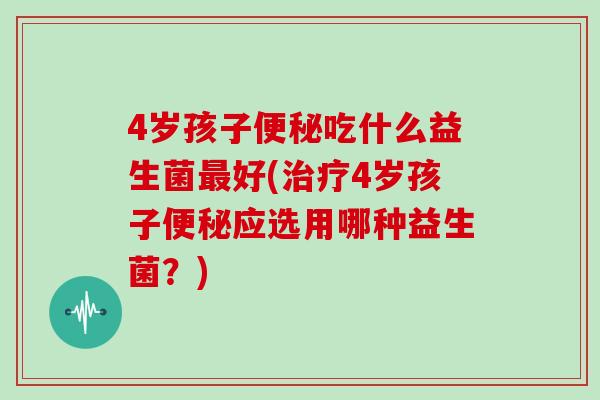 4岁孩子便秘吃什么益生菌最好(治疗4岁孩子便秘应选用哪种益生菌？)