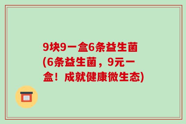 9块9一盒6条益生菌(6条益生菌，9元一盒！成就健康微生态)