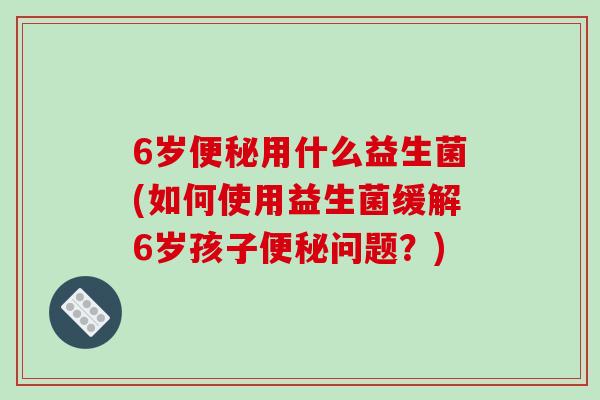 6岁便秘用什么益生菌(如何使用益生菌缓解6岁孩子便秘问题？)