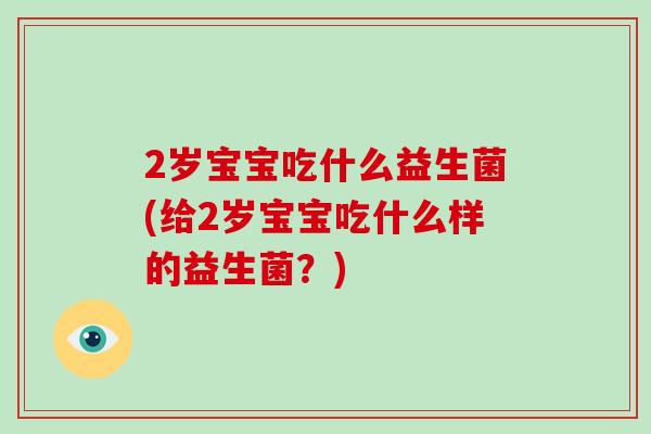 2岁宝宝吃什么益生菌(给2岁宝宝吃什么样的益生菌？)