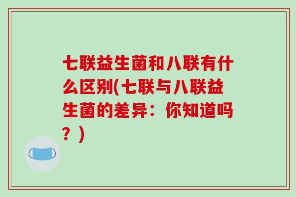 七联益生菌和八联有什么区别(七联与八联益生菌的差异:你知道吗?) 七联益生菌和八联有什么区别(七联与八联益生菌的差异:你知道吗?)