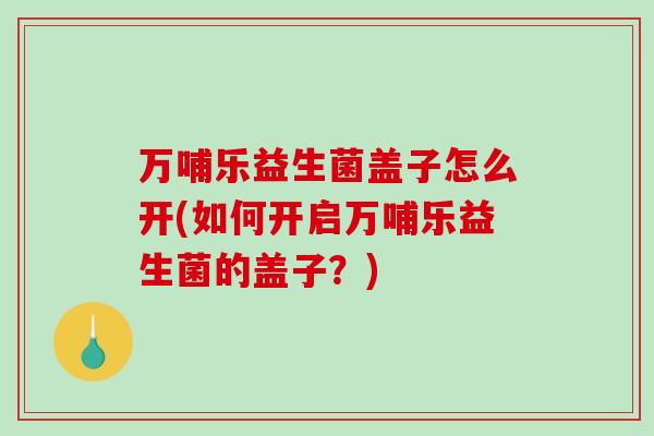 万哺乐益生菌盖子怎么开(如何开启万哺乐益生菌的盖子？)
