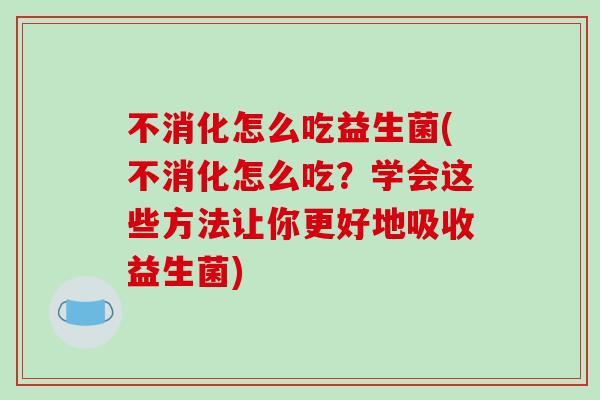 不消化怎么吃益生菌(不消化怎么吃？学会这些方法让你更好地吸收益生菌)