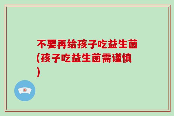 不要再给孩子吃益生菌(孩子吃益生菌需谨慎)