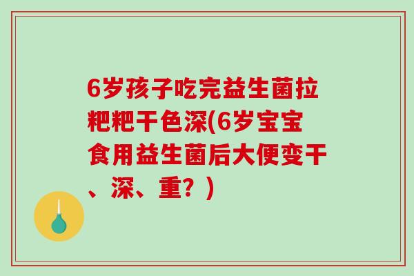 6岁孩子吃完益生菌拉粑粑干色深(6岁宝宝食用益生菌后大便变干、深、重？)