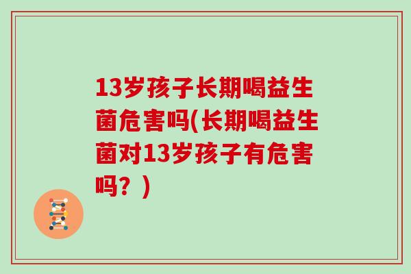 13岁孩子长期喝益生菌危害吗(长期喝益生菌对13岁孩子有危害吗？)
