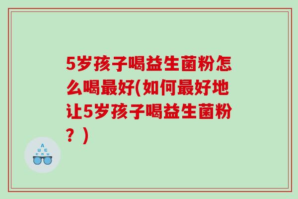 5岁孩子喝益生菌粉怎么喝好(如何好地让5岁孩子喝益生菌粉?) 5岁孩子喝益生菌粉怎么喝好(如何好地让5岁孩子喝益生菌粉?)