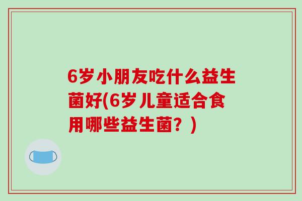 6岁小朋友吃什么益生菌好(6岁儿童适合食用哪些益生菌？)