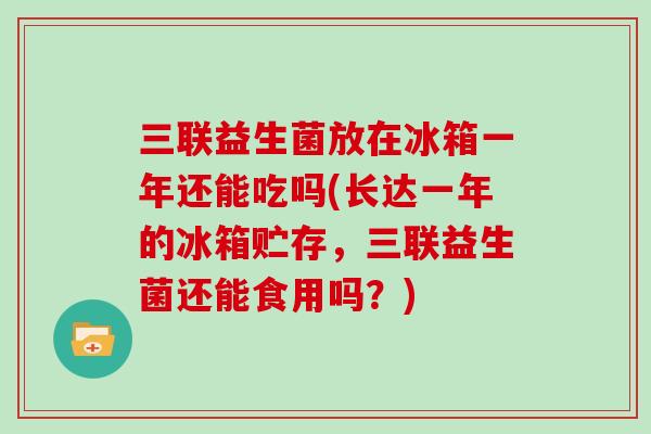 三联益生菌放在冰箱一年还能吃吗(长达一年的冰箱贮存,三联益生菌还能食用吗?) 三联益生菌放在冰箱一年还能吃吗(长达一年的冰箱贮存,三联益生菌还能食用吗?)