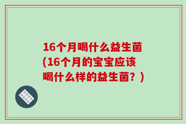 16个月喝什么益生菌(16个月的宝宝应该喝什么样的益生菌？)