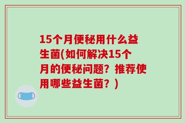 15个月便秘用什么益生菌(如何解决15个月的便秘问题？推荐使用哪些益生菌？)
