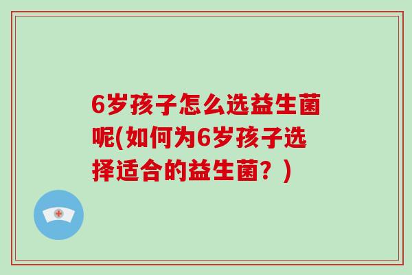 6岁孩子怎么选益生菌呢(如何为6岁孩子选择适合的益生菌？)