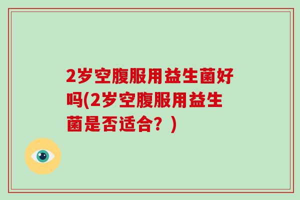 2岁空腹服用益生菌好吗(2岁空腹服用益生菌是否适合？)