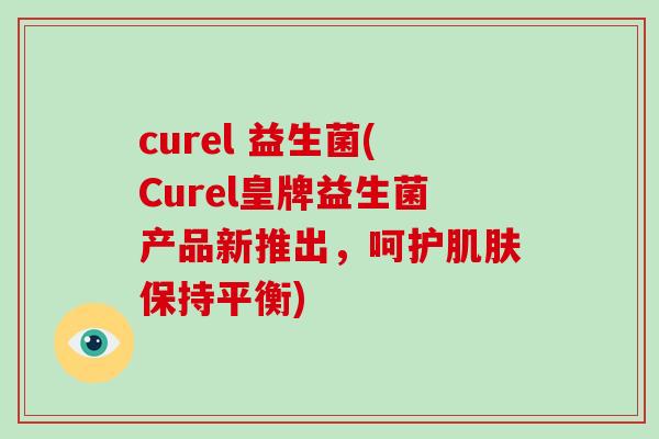 curel 益生菌(Curel皇牌益生菌产品新推出,呵护保持平衡) curel 益生菌(Curel皇牌益生菌产品新推出,呵护保持平衡)