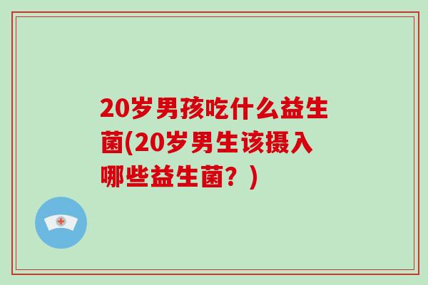 20岁男孩吃什么益生菌(20岁男生该摄入哪些益生菌？)