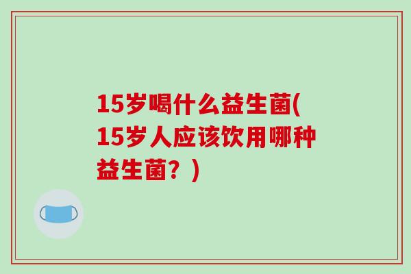 15岁喝什么益生菌(15岁人应该饮用哪种益生菌？)