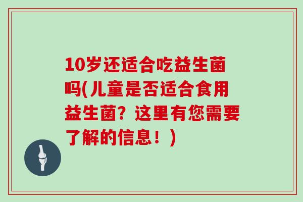10岁还适合吃益生菌吗(儿童是否适合食用益生菌？这里有您需要了解的信息！)