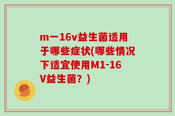 m一16v益生菌适用于哪些症状(哪些情况下适宜使用M1-16V益生菌？)