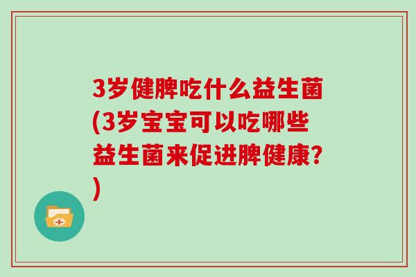 3岁健脾吃什么益生菌(3岁宝宝可以吃哪些益生菌来促进脾健康？)