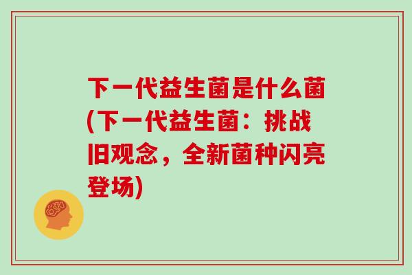下一代益生菌是什么菌(下一代益生菌：挑战旧观念，全新菌种闪亮登场)