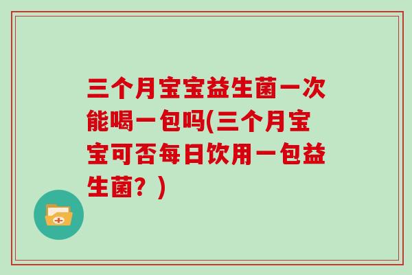 三个月宝宝益生菌一次能喝一包吗(三个月宝宝可否每日饮用一包益生菌？)