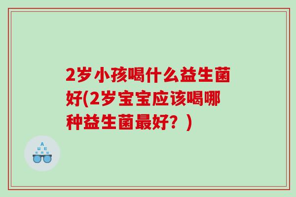 2岁小孩喝什么益生菌好(2岁宝宝应该喝哪种益生菌好?) 2岁小孩喝什么益生菌好(2岁宝宝应该喝哪种益生菌好?)