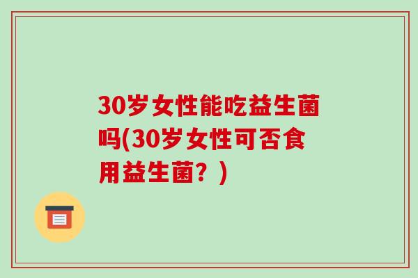 30岁女性能吃益生菌吗(30岁女性可否食用益生菌?) 30岁女性能吃益生菌吗(30岁女性可否食用益生菌?)