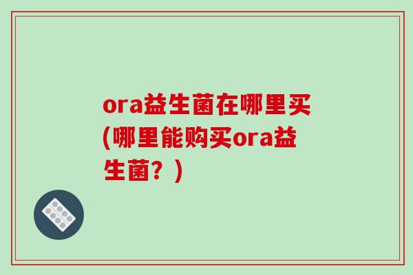 ora益生菌在哪里买(哪里能购买ora益生菌？)