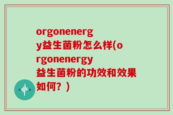 orgonenergy益生菌粉怎么样(orgonenergy益生菌粉的功效和效果如何?) orgonenergy益生菌粉怎么样(orgonenergy益生菌粉的功效和效果如何?)