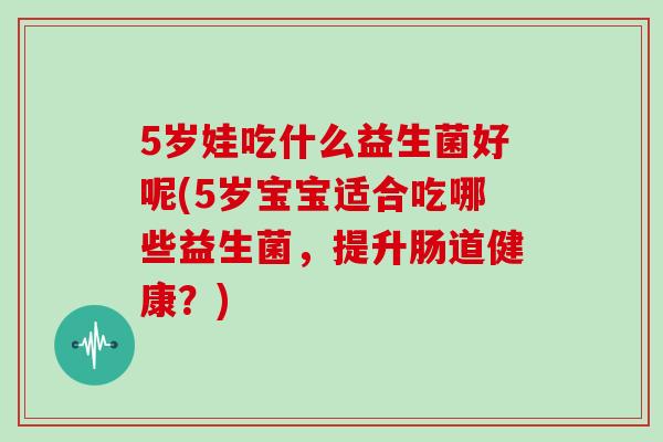 5岁娃吃什么益生菌好呢(5岁宝宝适合吃哪些益生菌，提升肠道健康？)
