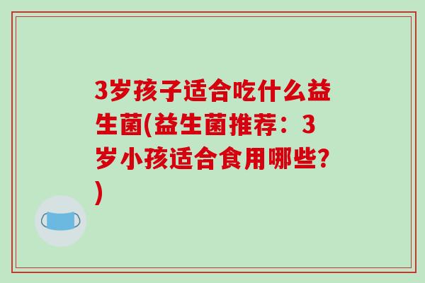 3岁孩子适合吃什么益生菌(益生菌推荐:3岁小孩适合食用哪些?) 3岁孩子适合吃什么益生菌(益生菌推荐:3岁小孩适合食用哪些?)