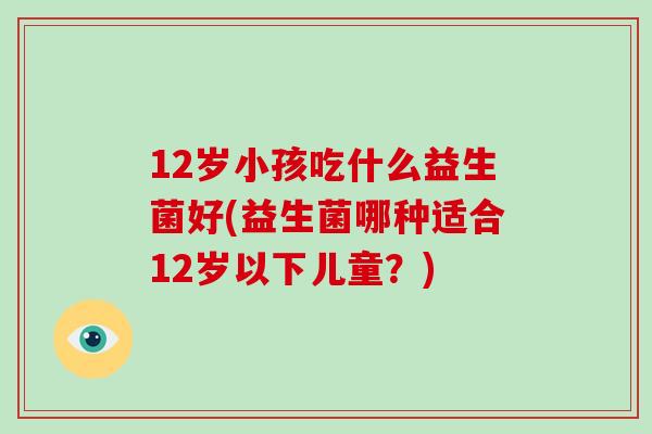 12岁小孩吃什么益生菌好(益生菌哪种适合12岁以下儿童？)