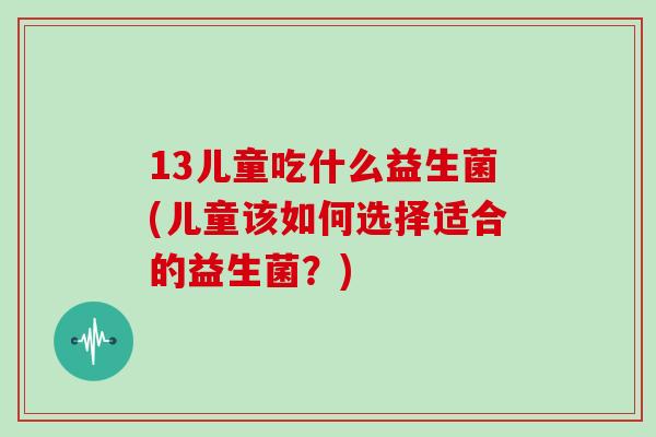 13儿童吃什么益生菌(儿童该如何选择适合的益生菌？)