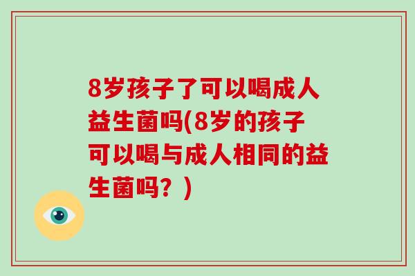 8岁孩子了可以喝成人益生菌吗(8岁的孩子可以喝与成人相同的益生菌吗？)