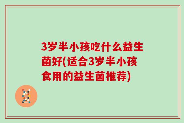 3岁半小孩吃什么益生菌好(适合3岁半小孩食用的益生菌推荐)