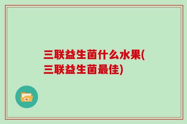 三联益生菌什么水果(三联益生菌最佳)