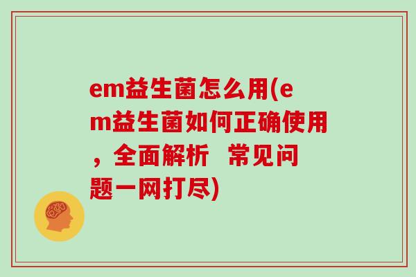 em益生菌怎么用(em益生菌如何正确使用，全面解析  常见问题一网打尽)
