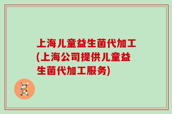 上海儿童益生菌代加工(上海公司提供儿童益生菌代加工服务)